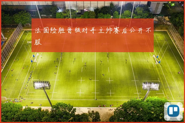 法国险胜晋级对手主帅赛后公开不服