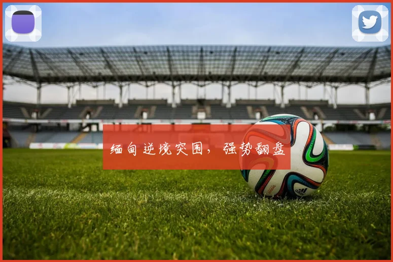 缅甸逆境突围，强势翻盘