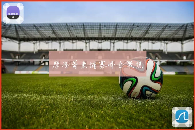 摩洛哥柬埔寨峰会聚焦