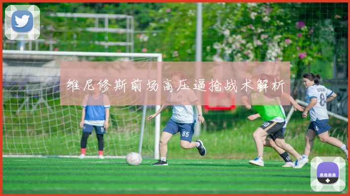 维尼修斯前场高压逼抢战术解析