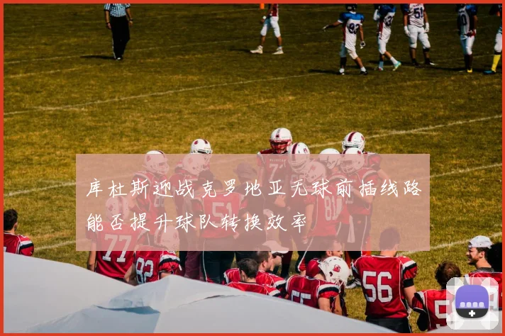 库杜斯迎战克罗地亚无球前插线路能否提升球队转换效率