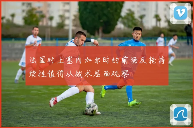 法国对上塞内加尔时的前场反抢持续性值得从战术层面观察