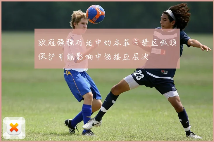 欧冠强强对话中的本菲卡禁区弧顶保护可能影响中场接应层次