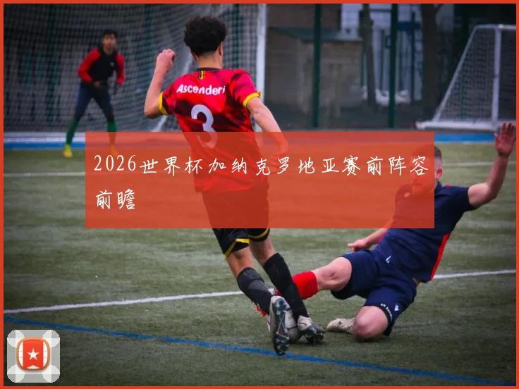 2026世界杯加纳克罗地亚赛前阵容前瞻