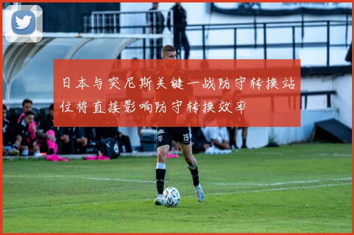 日本与突尼斯关键一战防守转换站位将直接影响防守转换效率