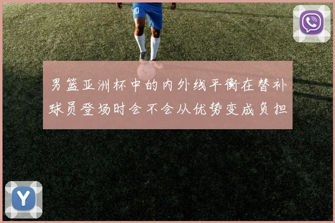 男篮亚洲杯中的内外线平衡在替补球员登场时会不会从优势变成负担