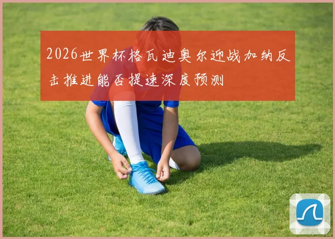 2026世界杯格瓦迪奥尔迎战加纳反击推进能否提速深度预测