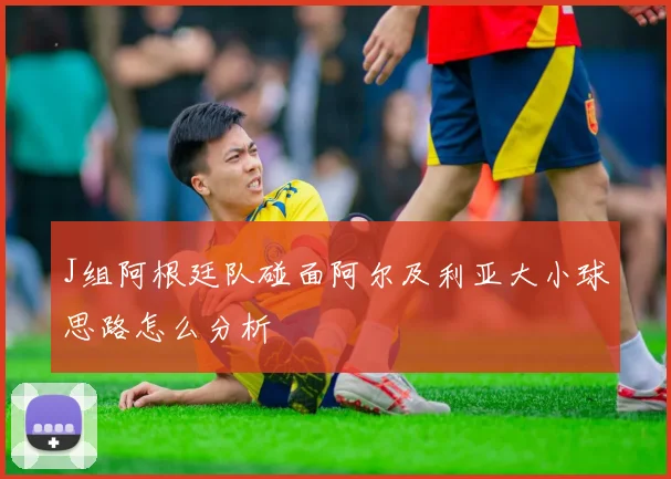 J组阿根廷队碰面阿尔及利亚大小球思路怎么分析