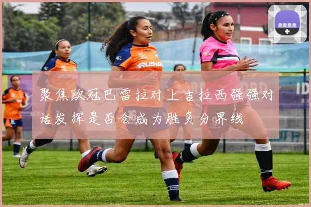聚焦欧冠巴雷拉对上吉拉西强强对话发挥是否会成为胜负分界线
