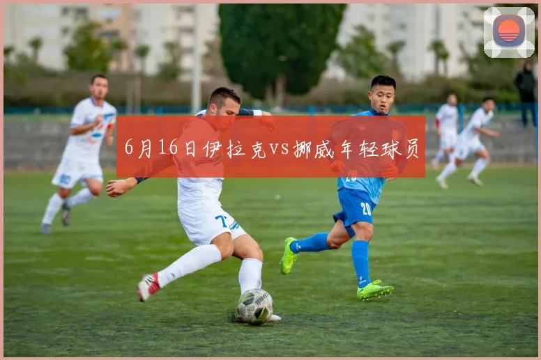 6月16日伊拉克vs挪威年轻球员