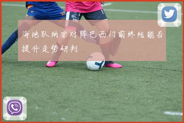 海地队纳宗对阵巴西门前终结能否提升走势研判