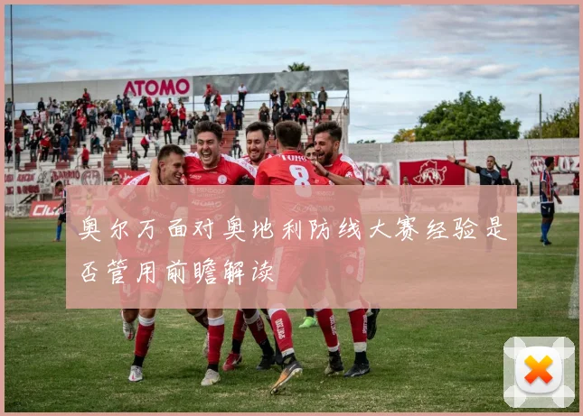 奥尔万面对奥地利防线大赛经验是否管用前瞻解读