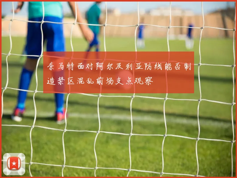 奈马特面对阿尔及利亚防线能否制造禁区混乱前场支点观察