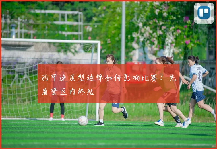 西甲速度型边锋如何影响比赛?先看禁区内终结