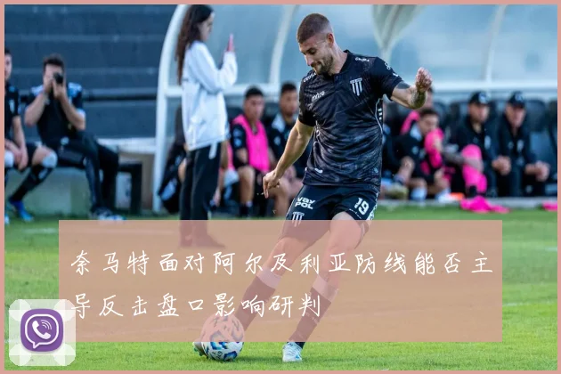 奈马特面对阿尔及利亚防线能否主导反击盘口影响研判