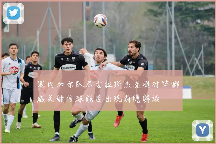 塞内加尔队尼古拉斯杰克逊对阵挪威关键传球能否出现前瞻解读