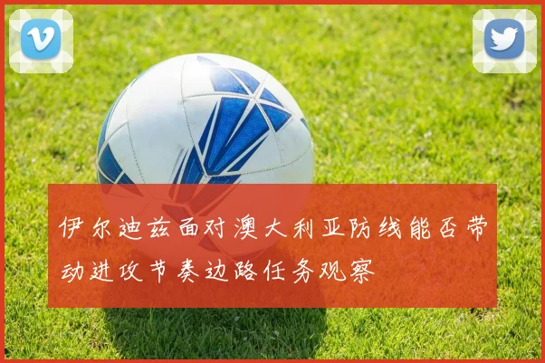 伊尔迪兹面对澳大利亚防线能否带动进攻节奏边路任务观察