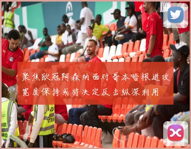 聚焦欧冠阿森纳面对哥本哈根进攻宽度保持或将决定反击纵深利用