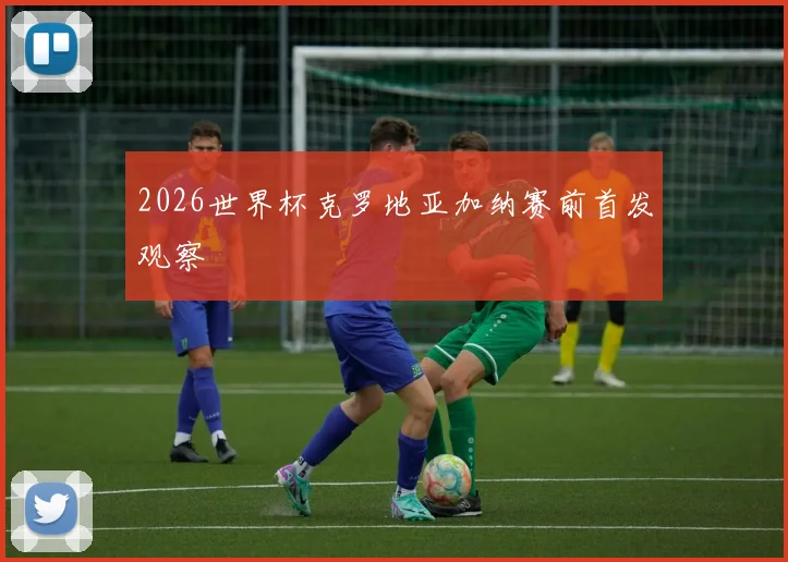 2026世界杯克罗地亚加纳赛前首发观察
